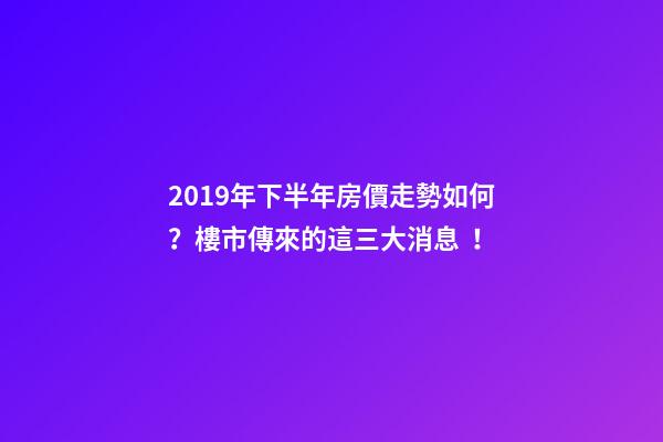 2019年下半年房價走勢如何？樓市傳來的這三大消息！